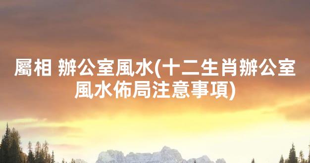 屬相 辦公室風水(十二生肖辦公室風水佈局注意事項)